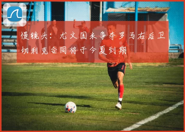 慢镜头：尤文国米争夺罗马右后卫切利克合同将于今夏到期