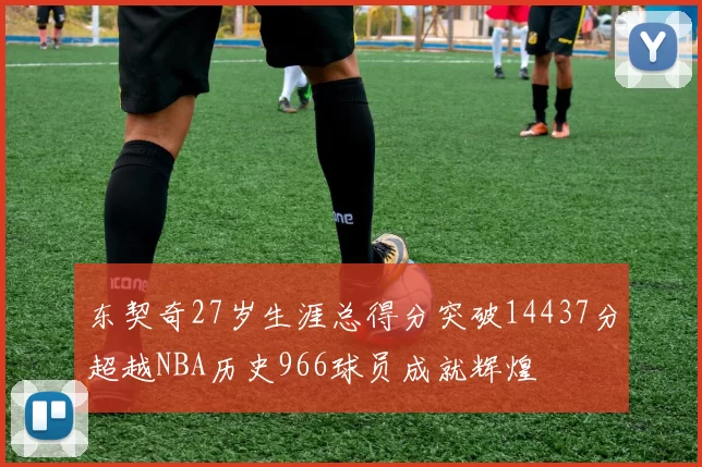 东契奇27岁生涯总得分突破14437分超越NBA历史966球员成就辉煌