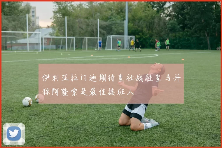 伊利亚拉门迪期待皇社战胜皇马并称阿隆索是最佳接班人
