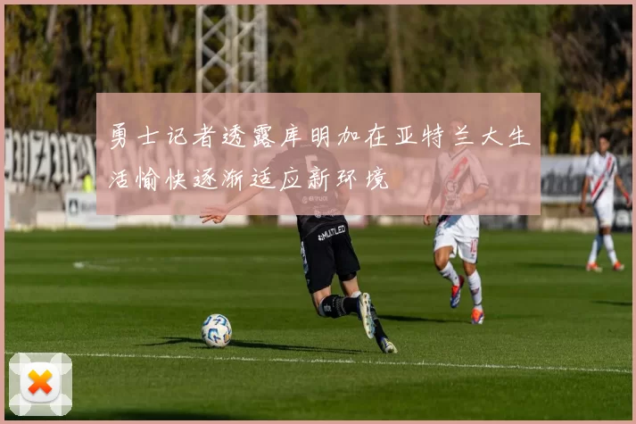 勇士记者透露库明加在亚特兰大生活愉快逐渐适应新环境