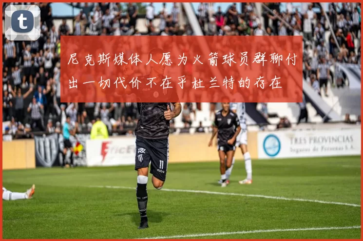 尼克斯媒体人愿为火箭球员群聊付出一切代价不在乎杜兰特的存在