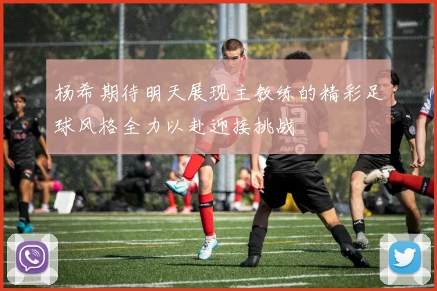 杨希期待明天展现主教练的精彩足球风格全力以赴迎接挑战