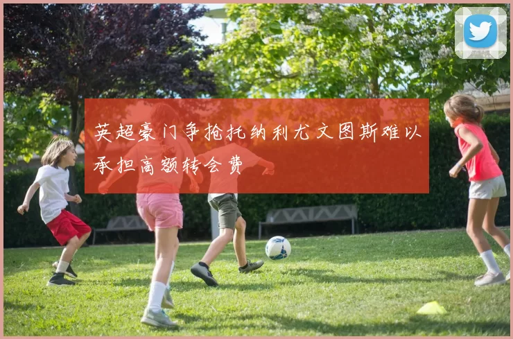 英超豪门争抢托纳利尤文图斯难以承担高额转会费