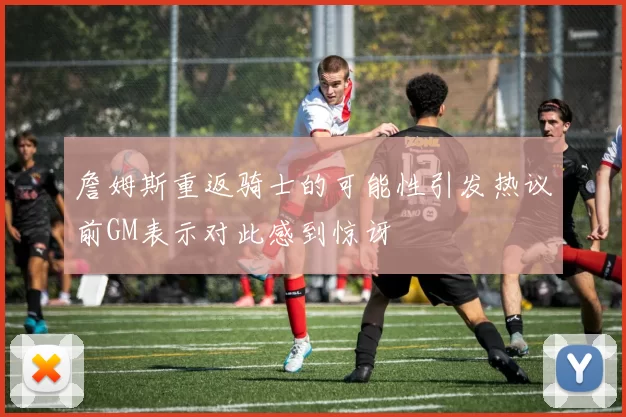 詹姆斯重返骑士的可能性引发热议前GM表示对此感到惊讶