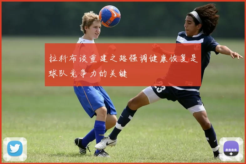 拉科布谈重建之路强调健康恢复是球队竞争力的关键