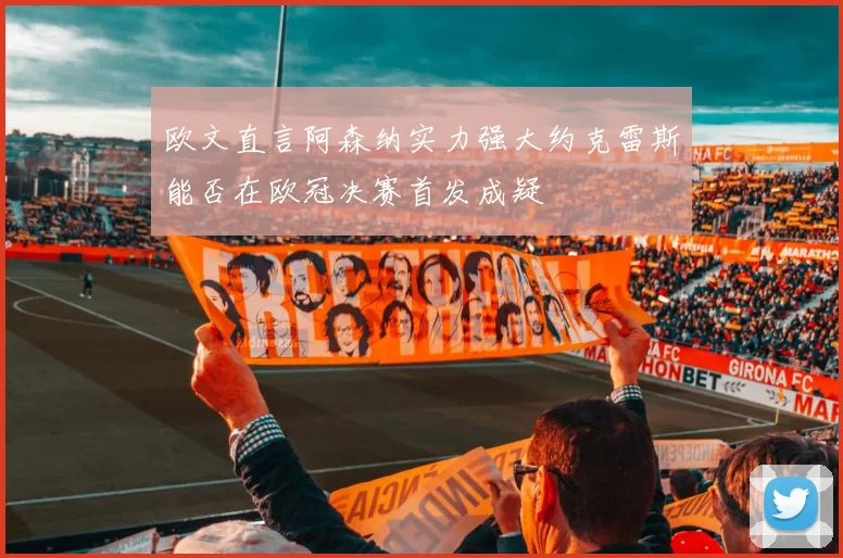 欧文直言阿森纳实力强大约克雷斯能否在欧冠决赛首发成疑