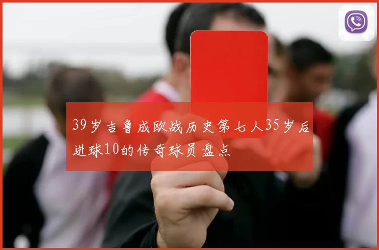 39岁吉鲁成欧战历史第七人35岁后进球10的传奇球员盘点