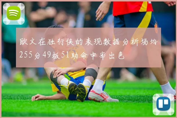 欧文在独行侠的表现数据分析场均255分49板51助命中率出色