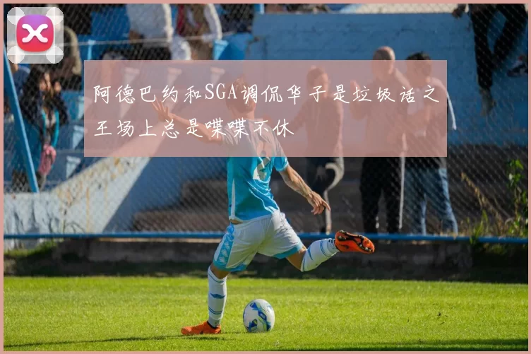 阿德巴约和SGA调侃华子是垃圾话之王场上总是喋喋不休