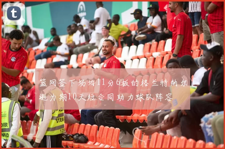 篮网签下场均11分6板的格兰特纳尔逊为期10天短合同助力球队阵容