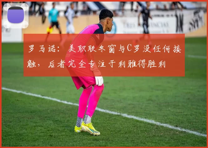 罗马诺：美职联冬窗与C罗没任何接触，后者完全专注于利雅得胜利