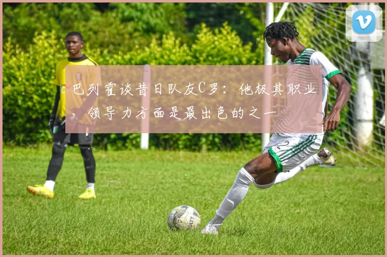 巴列霍谈昔日队友C罗：他极其职业，领导力方面是最出色的之一