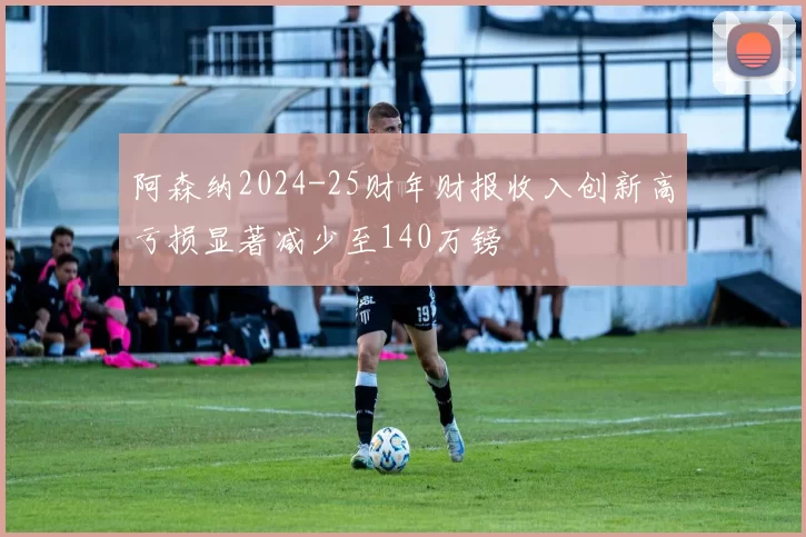 阿森纳2024-25财年财报收入创新高亏损显著减少至140万镑