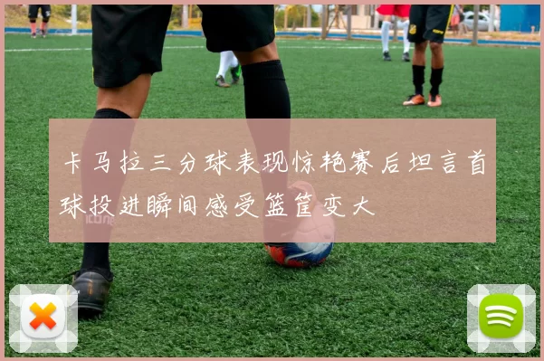 卡马拉三分球表现惊艳赛后坦言首球投进瞬间感受篮筐变大