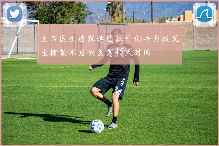 主刀医生透露迪巴拉外侧半月板完全撕裂术后恢复需45天时间