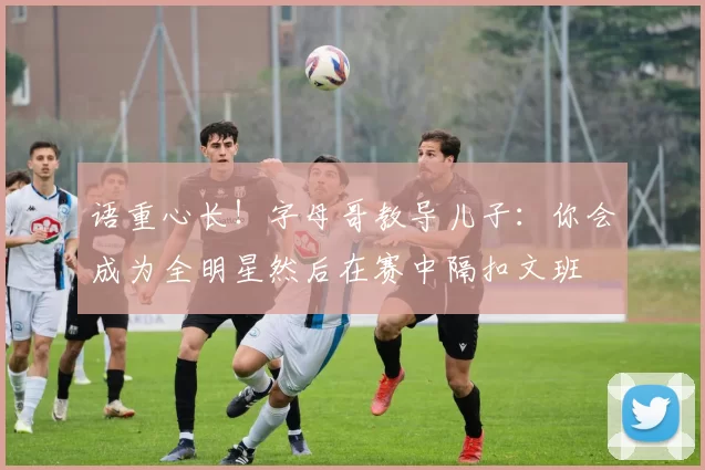 语重心长！字母哥教导儿子：你会成为全明星然后在赛中隔扣文班