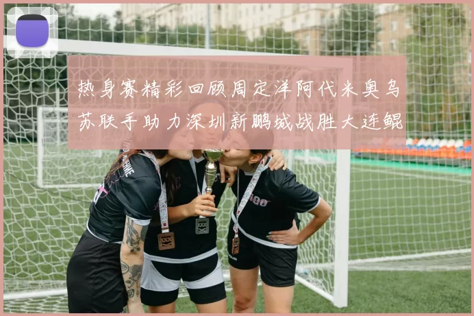 热身赛精彩回顾周定洋阿代米奥乌苏联手助力深圳新鹏城战胜大连鲲城