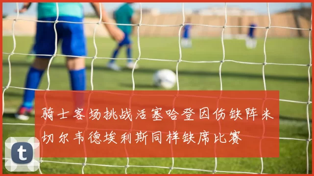 骑士客场挑战活塞哈登因伤缺阵米切尔韦德埃利斯同样缺席比赛