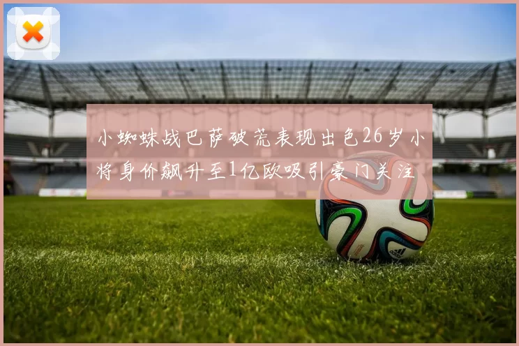 小蜘蛛战巴萨破荒表现出色26岁小将身价飙升至1亿欧吸引豪门关注
