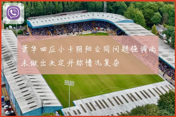 萧华回应小卡阴阳合同问题强调尚未做出决定并称情况复杂