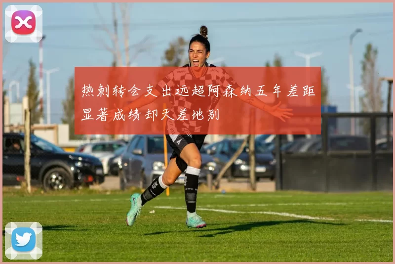 热刺转会支出远超阿森纳五年差距显著成绩却天差地别