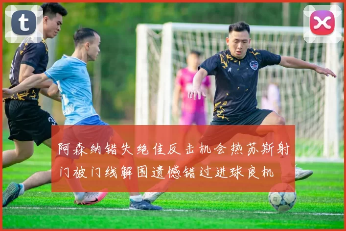 阿森纳错失绝佳反击机会热苏斯射门被门线解围遗憾错过进球良机